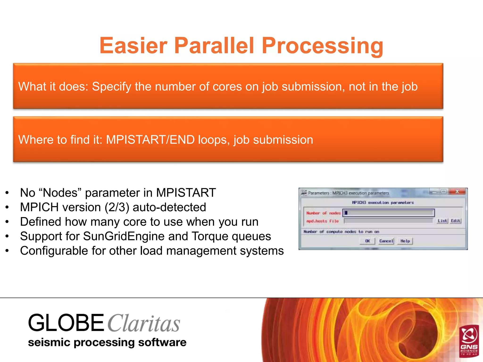 Easier Parallel Processing
What it does: Specify the number of cores on job submission, not in the job
Where to find it: MPISTART/END loops, job submission
• No “Nodes” parameter in MPISTART
• MPICH version (2/3) auto-detected
• Defined how many core to use when you run
• Support for SunGridEngine and Torque queues
• Configurable for other load management systems
 