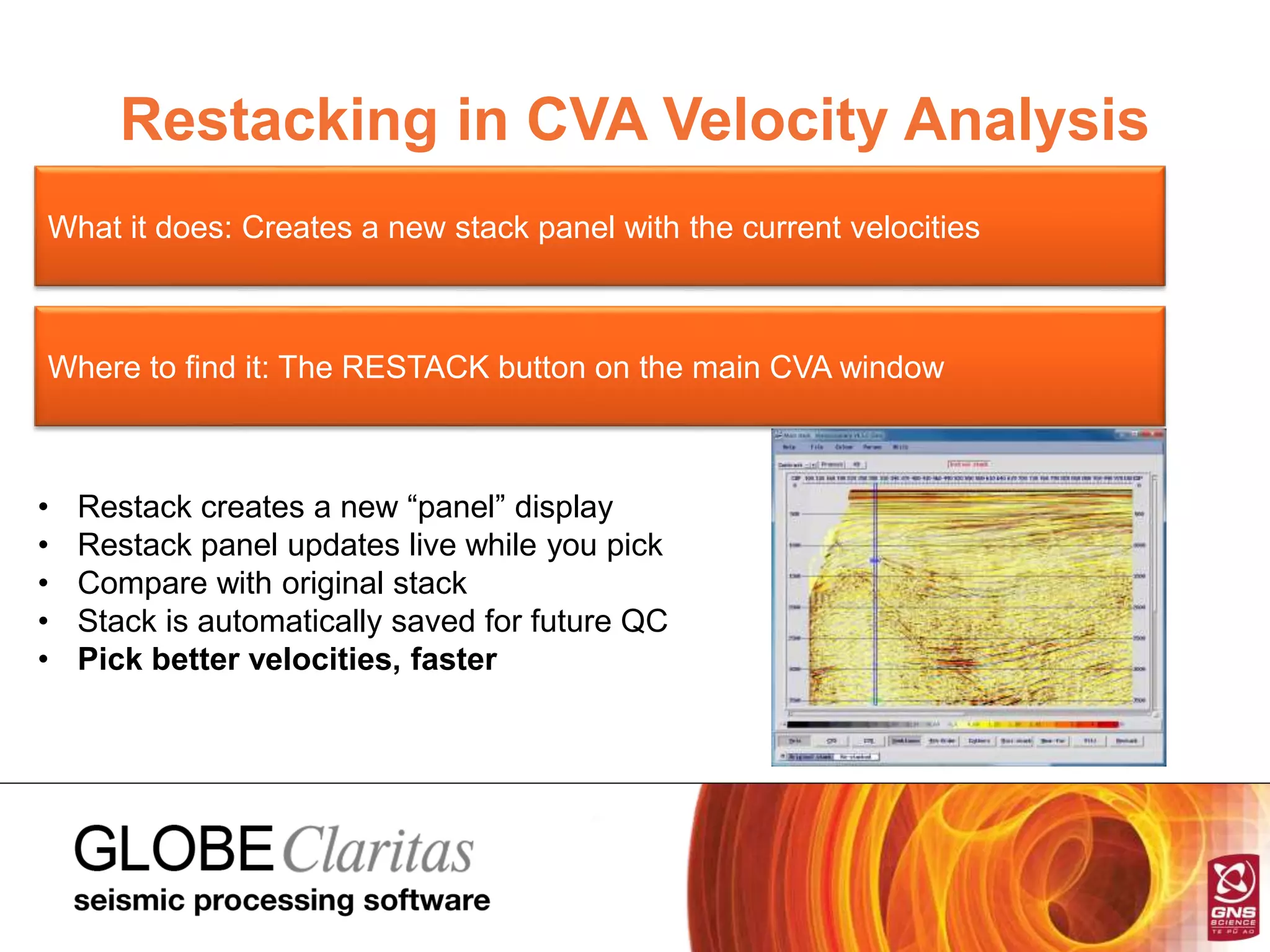 Restacking in CVA Velocity Analysis
What it does: Creates a new stack panel with the current velocities
Where to find it: The RESTACK button on the main CVA window
• Restack creates a new “panel” display
• Restack panel updates live while you pick
• Compare with original stack
• Stack is automatically saved for future QC
• Pick better velocities, faster
 