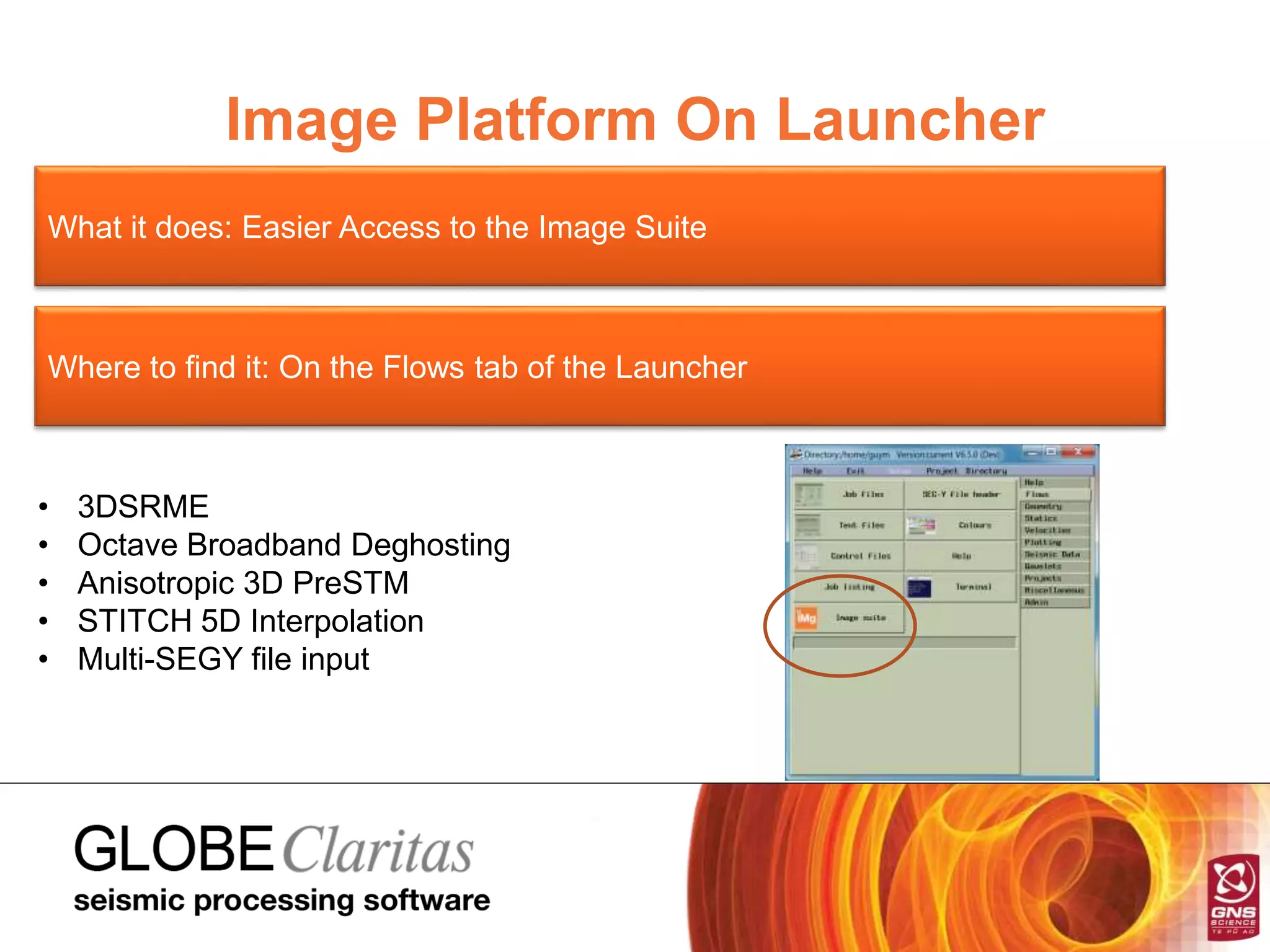 Image Platform On Launcher
What it does: Easier Access to the Image Suite
Where to find it: On the Flows tab of the Launcher
• 3DSRME
• Octave Broadband Deghosting
• Anisotropic 3D PreSTM
• STITCH 5D Interpolation
• Multi-SEGY file input
 