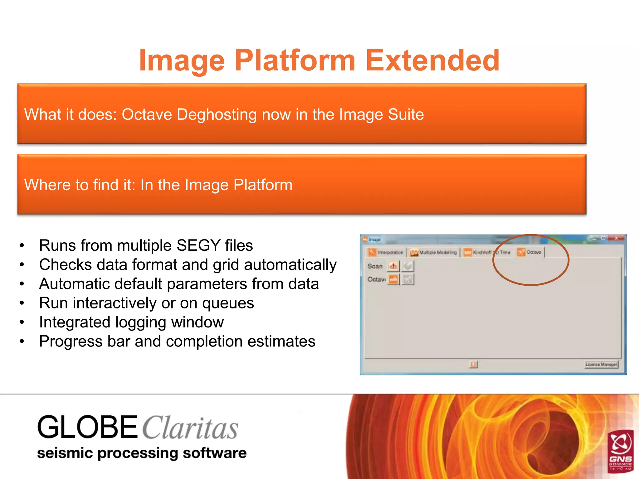Image Platform Extended
What it does: Octave Deghosting now in the Image Suite
Where to find it: In the Image Platform
• Runs from multiple SEGY files
• Checks data format and grid automatically
• Automatic default parameters from data
• Run interactively or on queues
• Integrated logging window
• Progress bar and completion estimates
 