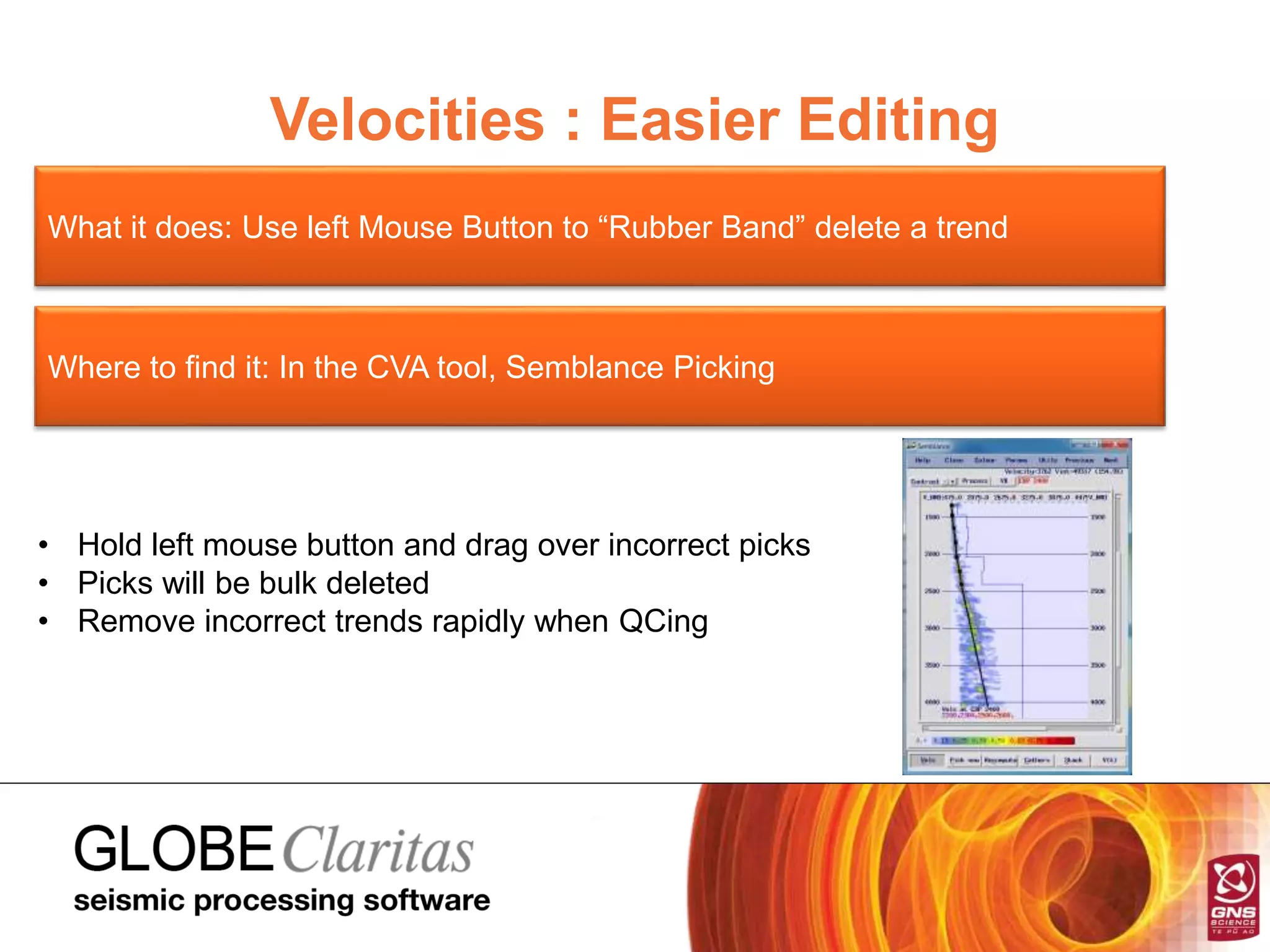 Velocities : Easier Editing
What it does: Use left Mouse Button to “Rubber Band” delete a trend
Where to find it: In the CVA tool, Semblance Picking
• Hold left mouse button and drag over incorrect picks
• Picks will be bulk deleted
• Remove incorrect trends rapidly when QCing
 