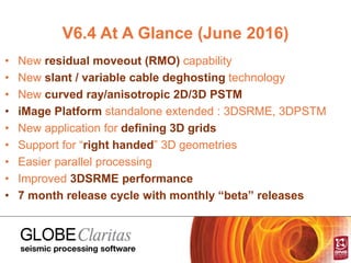V6.4 At A Glance (June 2016)
• New residual moveout (RMO) capability
• New slant / variable cable deghosting technology
• New curved ray/anisotropic 2D/3D PSTM
• iMage Platform standalone extended : 3DSRME, 3DPSTM
• New application for defining 3D grids
• Support for “right handed” 3D geometries
• Easier parallel processing
• Improved 3DSRME performance
• 7 month release cycle with monthly “beta” releases
 