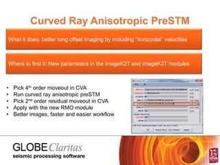 Curved Ray Anisotropic PreSTM
What it does: better long offset imaging by including “horizontal” velocities
Where to find it: New parameters in the imageK2T and imageK3T modules
• Pick 4th order moveout in CVA
• Run curved ray anisotropic preSTM
• Pick 2nd order residual moveout in CVA
• Apply with the new RMO module
• Better images, faster and easier workflow
 