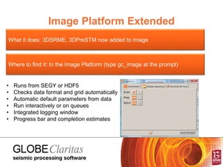Image Platform Extended
What it does: 3DSRME, 3DPreSTM now added to Image
Where to find it: In the Image Platform (type gc_image at the prompt)
• Runs from SEGY or HDF5
• Checks data format and grid automatically
• Automatic default parameters from data
• Run interactively or on queues
• Integrated logging window
• Progress bar and completion estimates
 