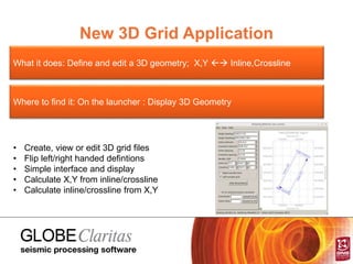 New 3D Grid Application
What it does: Define and edit a 3D geometry; X,Y  Inline,Crossline
Where to find it: On the launcher : Display 3D Geometry
• Create, view or edit 3D grid files
• Flip left/right handed defintions
• Simple interface and display
• Calculate X,Y from inline/crossline
• Calculate inline/crossline from X,Y
 