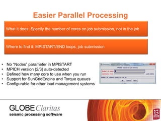 Easier Parallel Processing
What it does: Specify the number of cores on job submission, not in the job
Where to find it: MPISTART/END loops, job submission
• No “Nodes” parameter in MPISTART
• MPICH version (2/3) auto-detected
• Defined how many core to use when you run
• Support for SunGridEngine and Torque queues
• Configurable for other load management systems
 