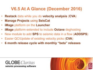 V6.5 At A Glance (December 2016)
• Restack data while you do velocity analysis (CVA)
• Manage Projects using SeisCat
• iMage platform on the Launcher
• iMage platform extended to include Octave deghosting
• New module to add SPS to seismic data in a flow (ADDSPS)
• Easier QC/Update of existing velocity picks (CVA)
• 6 month release cycle with monthly “beta” releases
 