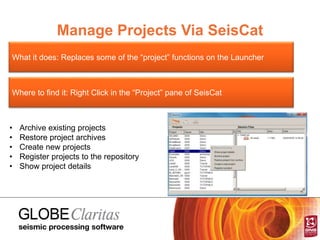 Manage Projects Via SeisCat
What it does: Replaces some of the “project” functions on the Launcher
Where to find it: Right Click in the “Project” pane of SeisCat
• Archive existing projects
• Restore project archives
• Create new projects
• Register projects to the repository
• Show project details
 