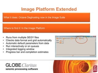 Image Platform Extended
What it does: Octave Deghosting now in the Image Suite
Where to find it: In the Image Platform
• Runs from multiple SEGY files
• Checks data format and grid automatically
• Automatic default parameters from data
• Run interactively or on queues
• Integrated logging window
• Progress bar and completion estimates
 