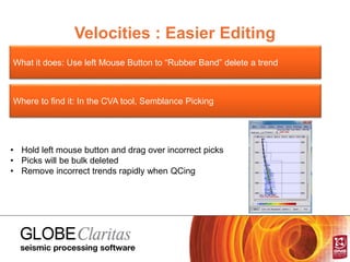 Velocities : Easier Editing
What it does: Use left Mouse Button to “Rubber Band” delete a trend
Where to find it: In the CVA tool, Semblance Picking
• Hold left mouse button and drag over incorrect picks
• Picks will be bulk deleted
• Remove incorrect trends rapidly when QCing
 