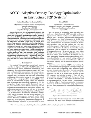 AOTO: Adaptive Overlay Topology Optimization
in Unstructured P2P Systems∗
Yunhao Liu, Zhenyun Zhuang, Li Xiao
Department of Computer Science and Engineering
Michigan State University
East Lansing, MI 48824
{liuyunha, zhuangz1, lxiao}@cse.msu.edu
Lionel M. Ni
Department of Computer Science
Hong Kong University of Science and Technology
Clearwater Bay, Kowloon, Hong Kong
ni@cs.ust.hk
∗
This work was partially supported by Michigan State University IRGP Grant 41114 and by Hong Kong RGC Grant HKUST6161/03E.
Abstract- Peer-to-Peer (P2P) systems are self-organized and
decentralized. However, the mechanism of a peer randomly
joining and leaving a P2P network causes topology mismatch-
ing between the P2P logical overlay network and the physical
underlying network. The topology mismatching problem brings
great stress on the Internet infrastructure and seriously limits
the performance gain from various search or routing tech-
niques. We propose the Adaptive Overlay Topology Optimiza-
tion (AOTO) technique, an algorithm of building an overlay
multicast tree among each source node and its direct logical
neighbors so as to alleviate the mismatching problem by choos-
ing closer nodes as logical neighbors, while providing a larger
query coverage range. AOTO is scalable and completely dis-
tributed in the sense that it does not require global knowledge
of the whole overlay network when each node is optimizing the
organization of its logical neighbors. The simulation shows that
AOTO can effectively solve the mismatching problem and re-
duce more than 55% of the traffic generated by the P2P system
itself.
I. INTRODUCTION
Peer-to-peer (P2P) systems have received much attention
since the development of Gnutella. The P2P model aims to
further utilize the Internet information and resources, com-
plementing the traditional client-server services. P2P sys-
tems can be classified into structured and unstructured sys-
tems [1]. A major factor to determine the quality and per-
formance of a P2P system is how effective is the searching
and locating of information among the peers. Many search
techniques have been proposed for structured P2P systems
based on hash functions to tightly control file placement
(and file locating) with the network topology (e.g., [2]). Al-
though these designs are expected to dramatically improve
the search performance, none of them is practically used due
to their high maintenance traffic in delivering messages and
updating the mapping. Furthermore, it is hard for structured
P2P systems to efficiently support partially matched queries.
In an unstructured P2P system, file placement is random,
which has no correlation with the network topology. Un-
structured P2P systems are most commonly used in today's
Internet. An unstructured P2P system floods queries among
peers (such as in Gnutella) or among supernodes (such as in
KaZaA). This paper is focusing on unstructured P2P systems.
In a P2P system, all participating peers form a P2P net-
work over a physical network. A P2P network is an abstract,
logical network called an overlay network. When a new peer
wants to join a P2P network, a bootstrapping node provides
the IP addresses of a list of existing peers in the P2P net-
work. The new peer then tries to connect with these peers. If
some attempts succeed, the connected peers will be the new
peer's neighbors. Once this peer connects into a P2P net-
work, the new peer will periodically ping the network con-
nections and obtain the IP addresses of some other peers in
the network. These IP addresses are cached by this new peer.
When a peer leaves the P2P network and then wants to join
the P2P network again (no longer the first time), the peer
will try to connect to the peers whose IP addresses have al-
ready been cached. This mechanism of a peer joining a P2P
network and the fact of a peer randomly joining and leaving
causes an interesting matching problem between a P2P over-
lay network topology and the underlying physical network
topology.
Figure 1 shows two examples of P2P overlay topology (A,
B, and D are three participating peers) and physical topology
(nodes A, B, C, and D) mappings, where solid lines denote
physical connections and dashes lines denote overlay (logi-
cal) connections. Consider the case of a message delivery
from peer A to peer B. In the left figure, A and B are both
P2P neighbors and physical neighbors. Thus, only one
communication is involved. In the right figure, since A and
B are not P2P neighbors, A has to send the message to D
before forwarding to B. This will involve 5 communications
as indicated in Fig. 1. Clearly, such a mapping creates much
unnecessary traffic and lengthens the query response time.
We refer to this phenomenon as topology mismatching prob-
lem.
CA BCB D DA
Figure 1: Two examples of P2P overlay networks.
Studies in [3] show that only 2 to 5 percent of Gnutella
connections link peers within a single autonomous system
GLOBECOM 2003 - 4186 - 0-7803-7974-8/03/$17.00 © 2003 IEEE
 
