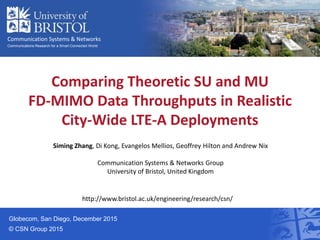 Communication Systems & Networks
Communications Research for a Smart Connected World
Globecom, San Diego, December 2015
© CSN Group 2015
Siming Zhang, Di Kong, Evangelos Mellios, Geoffrey Hilton and Andrew Nix
Communication Systems & Networks Group
University of Bristol, United Kingdom
Comparing Theoretic SU and MU
FD-MIMO Data Throughputs in Realistic
City-Wide LTE-A Deployments
http://www.bristol.ac.uk/engineering/research/csn/
 