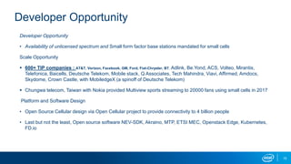 Developer Opportunity
• Availability of unlicensed spectrum and Small form factor base stations mandated for small cells
Scale Opportunity
 600+ TIP companies : AT&T, Verizon, Facebook, GM, Ford, Fiat-Chrysler, BT, Adlink, Be.Yond, ACS, Volteo, Mirantis,
Telefonica, Baicells, Deutsche Telekom, Mobile stack, Q Associates, Tech Mahindra, Viavi, Affirmed, Amdocs,
Skydome, Crown Castle, with MobiledgeX (a spinoff of Deutsche Telekom)
 Chungwa telecom, Taiwan with Nokia provided Multiview sports streaming to 20000 fans using small cells in 2017
Platform and Software Design
• Open Source Cellular design via Open Cellular project to provide connectivity to 4 billion people
• Last but not the least, Open source software NEV-SDK, Akraino, MTP, ETSI MEC, Openstack Edge, Kubernetes,
FD.io
15
Developer Opportunity
 