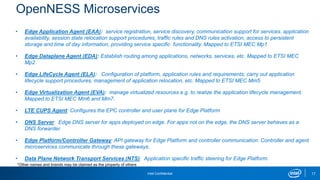 Intel Confidential
OpenNESS Microservices
17
• Edge Application Agent (EAA): service registration, service discovery, communication support for services. application
availability, session state relocation support procedures, traffic rules and DNS rules activation, access to persistent
storage and time of day information, providing service specific functionality. Mapped to ETSI MEC Mp1.
• Edge Dataplane Agent (EDA): Establish routing among applications, networks, services, etc. Mapped to ETSI MEC
Mp2
• Edge LifeCycle Agent (ELA): Configuration of platform, application rules and requirements; carry out application
lifecycle support procedures, management of application relocation, etc. Mapped to ETSI MEC Mm5
• Edge Virtualization Agent (EVA): manage virtualized resources e.g. to realize the application lifecycle management.
Mapped to ETSI MEC Mm6 and Mm7.
• LTE CUPS Agent: Configures the EPC controller and user plane for Edge Platform
• DNS Server: Edge DNS server for apps deployed on edge. For apps not on the edge, the DNS server behaves as a
DNS forwarder.
• Edge Platform/Controller Gateway: API gateway for Edge Platform and controller communication. Controller and agent
microservices communicate through these gateways.
• Data Plane Network Transport Services (NTS): Application specific traffic steering for Edge Platform.
*Other names and brands may be claimed as the property of others
 