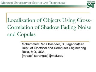 Localization of Objects Using Cross-
Correlation of Shadow Fading Noise
and Copulas
      Mohammed Rana Basheer, S. Jagannathan
      Dept. of Electrical and Computer Engineering
      Rolla, MO, USA
      {mrbxcf, sarangap}@mst.edu
 