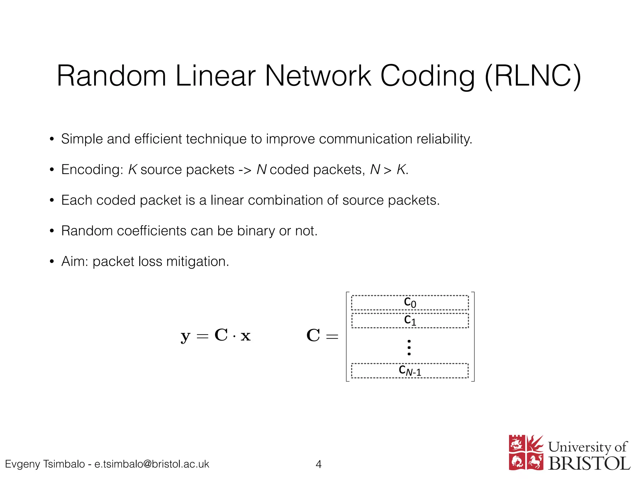 Evgeny Tsimbalo - e.tsimbalo@bristol.ac.uk
Random Linear Network Coding (RLNC)
• Simple and efﬁcient technique to improve communication reliability.
• Encoding: K source packets -> N coded packets, N > K.
• Each coded packet is a linear combination of source packets.
• Random coefﬁcients can be binary or not.
• Aim: packet loss mitigation.
4
2. The probability of successful decoding for a two-destination mul-
work deﬁned by parameters N, K and p is given by
PM (N, K, p) =
X
M
B⇤
(M, N, p)P⇤
(M, K), (7)
B⇤
(M, N, p) =
✓
N
M12
◆✓
N M12
M1 M12
◆✓
N M1
M2 M12
◆
·(1 p1)M1
pN M1
1
·(1 p2)M2
pN M2
2 (8)
mmation is performed over the following values:
M2 = K, . . . , N; M12 = max(0, M1 + M2 N), . . . , min(M1, M2). (9)
y = C · x
r = ˜C · x
1
c0
c1
cN-1
...
y = C · x
r = ˜C · x
) x = ˜C 1
· r
C =
 