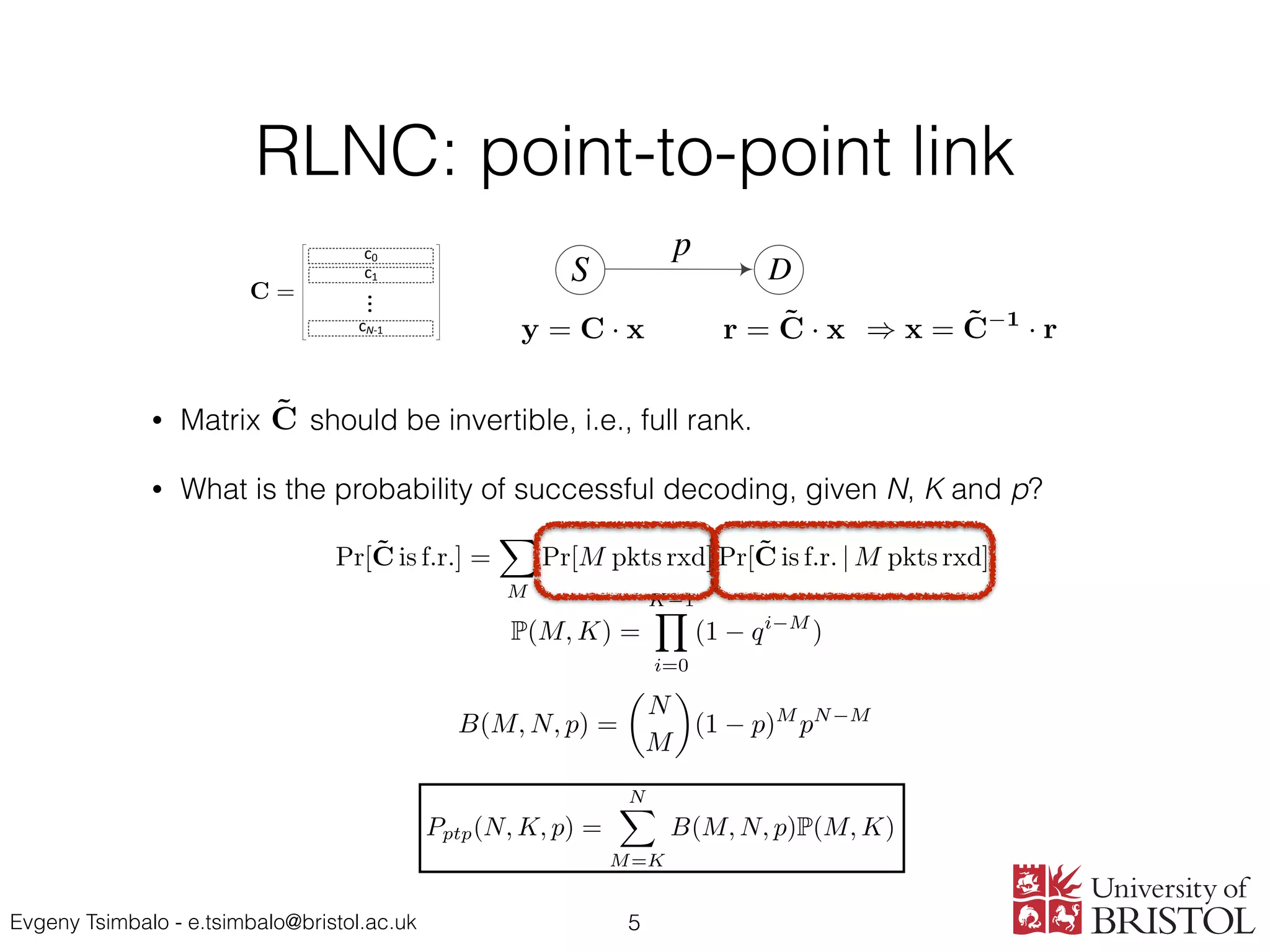 Evgeny Tsimbalo - e.tsimbalo@bristol.ac.uk
RLNC: point-to-point link
• Matrix should be invertible, i.e., full rank.
• What is the probability of successful decoding, given N, K and p?
5
c0
c1
cN-1
...
S D
p
latter are stacked together
ding matrix CR at the relay
atrix CD at the destination
the same packets from S,
ows. Let MRD denote the
t this point, the destination
to make its coding matrix
ecode the original message
d if the relay coding matrix
the original K packets and
erated random coefﬁcients
d transmits them to D. In
case the active relay mode.
e source packets, it simply
he destination node, which
mode. In either mode, we
ng vectors reached D from
+ M0
D ⇥ K coding matrix
is different from the one
in the latter the relay node
ckets from the source node.
hould improve the decoding
fails to decode. In addition,
sis can be straightforwardly
ple sources, in which each
P(m, k) =
k 1Y
i=0
(1 qi m
). (5)
Furthermore, following the same train of thought used to
obtain (2) in the binary case, the probability (4) can be
generalized to the non-binary case as follows:
Pr(m, k) = q mk
G(m, k, r) (6)
=
1
q(m r)(k r)
r 1Y
i=0
(1 qi m
)(1 qi k
)
1 qi r
.
Consider now the application of RLNC to a point-to-
point link, with a source node encoding K source packets
and transmitting N coded packets to the destination. The
probability of successful decoding for such link characterized
by the PEP p can be given by [11]
Pptp(N, K, p) =
NX
M=K
B(M, N, p)P(M, K), (7)
where B(M, N, p) is the probability mass function (PMF) of
the binomial distribution:
B(M, N, p) =
✓
N
M
◆
(1 p)M
pN M
. (8)
In addition to the binomial distribution, we will also need
its generalized version - the multinomial distribution [14].
The PMF of such distribution describes the probability of
P(M, K) =
K 1Y
i=0
(1 qi M
).
Pr(M, K) = q MK
G(M, K, r)
=
1
q(M r)(K r)
r 1Y
i=0
(1 qi M
)(1 qi K
)
1 qi r
.
Pptp(N, K, p) =
NX
B(M, N, p)P(M, K),
y = C · x
r = ˜C · x
) x = ˜C 1
· r
C =
y = C · x
r = ˜C · x
) x = ˜C 1
· r
C =
y = C · x
r = ˜C · x
) x = ˜C 1
· r
C =
B⇤
(M, N, p) =
N
M12
N M12
M1 M12
N M1
M2 M12
·(1 p1)M1
pN M1
1
·(1 p2)M2
pN M2
2 (8)
and the summation is performed over the following values:
{ M 1 , M2 = K, . . . , N; M12 = max(0, M1 + M2 N), . . . , min(M1, M2). (9)
y = C · x
r = ˜C · x
1
Small letters in some equations were replaced with capitals, to make them
consistent and more understandable on the slides.
P(M, K) =
K 1Y
i=0
(1 qi M
). (1)
Pr(M, K) = q MK
G(M, K, r) (2)
=
1
q(M r)(K r)
r 1Y
i=0
(1 qi M
)(1 qi K
)
1 qi r
.
Pptp(N, K, p) =
NX
M=K
B(M, N, p)P(M, K) (3)
B(M, N, p) =
✓
N
M
◆
(1 p)M
pN M
. (4)
y = C · x
r = ˜C · x
) x = ˜C 1
· r
C =
all letters in some equations were replaced with capitals, to make them consistent and more understandable o
Pr[˜C is f.r.] =
X
M
Pr[M pkts rxd] Pr[˜C is f.r. | M pkts rxd]
P(M, K) =
K 1Y
i=0
(1 qi M
).
Pr(M, K) = q MK
G(M, K, r)
=
1
q(M r)(K r)
r 1Y
i=0
(1 qi M
)(1 qi K
)
1 qi r
.
NX
 