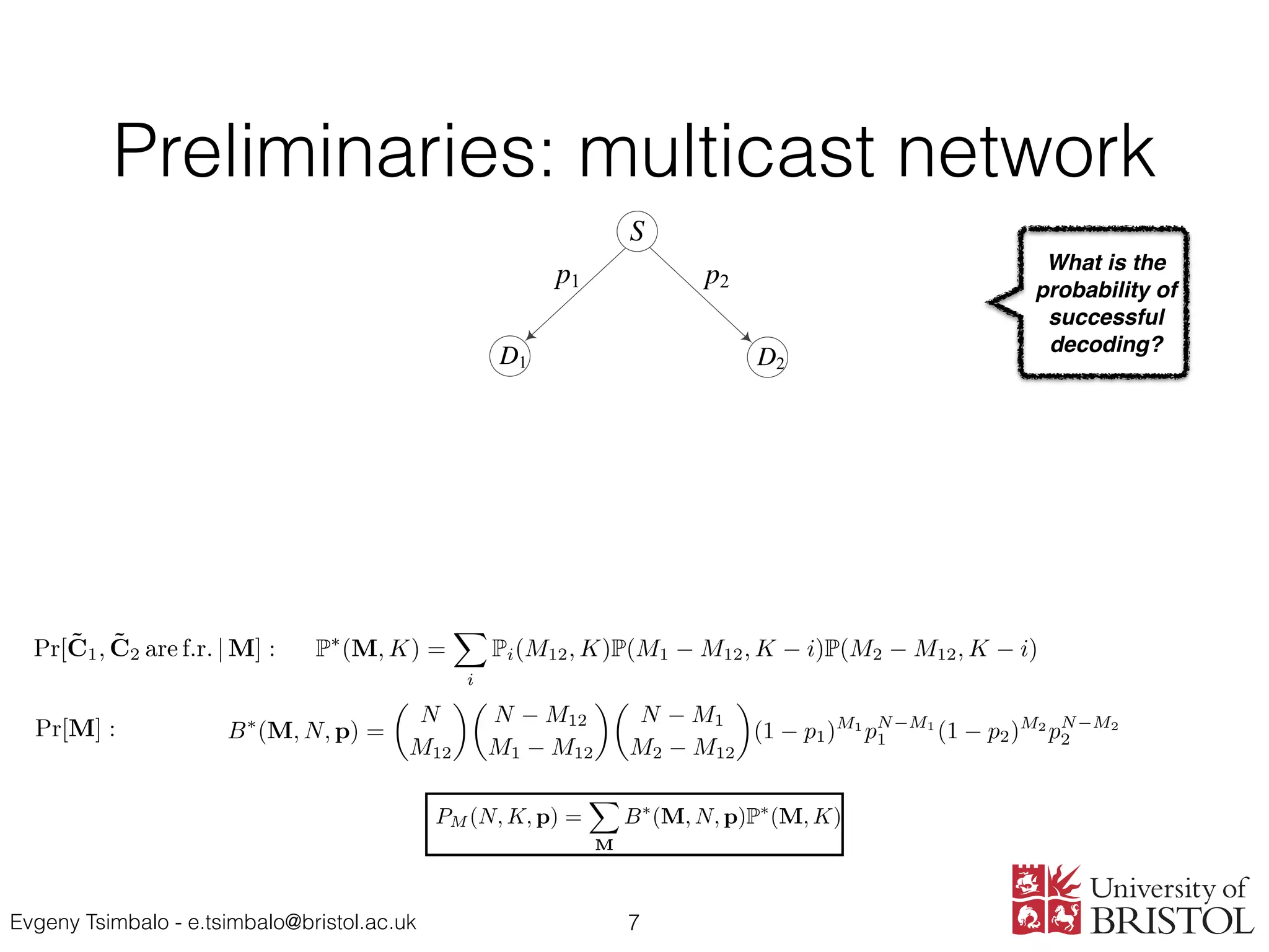 Evgeny Tsimbalo - e.tsimbalo@bristol.ac.uk
Preliminaries: multicast network
7
......
......
M12
M1
M2
D1
S
D2
p1 p2
P(M, K) =
K 1Y
i=0
(1 qi M
).
Pr(M, K) = q MK
G(M, K, r)
=
1
q(M r)(K r)
r 1Y
i=0
(1 qi M
)(1 qi K
)
1 qi r
.
Pptp(N, K, p) =
NX
M=K
B(M, N, p)P(M, K),
B(M, N, p) =
✓
N
M
◆
(1 p)M
pN M
.
X1 X2
GF(q) M1 ⇥ k M2 ⇥ K M1, M2 k M12
P⇤
(M, K) =
X
i
Pi(M12, k)P(M1 M12, K i)
· P(M2 M12, k i),
M = (M1, M2, M12)
i max(0, K M1 + M12, K M2 + M12) min(M12, K)
N, K p
PM (N, K, p) =
X
M
B⇤
(M, N, p)P⇤
(M, K),
B⇤
(M, N, p) =
✓
N
◆✓
N M12
◆✓
N M1
◆
Small letters in some equations were replaced with capitals, to make them
consistent and more understandable on the slides.
P(M, K) =
K 1Y
i=0
(1 qi M
). (1)
Pr(M, K) = q MK
G(M, K, r) (2)
=
1
q(M r)(K r)
r 1Y
i=0
(1 qi M
)(1 qi K
)
1 qi r
.
Pptp(N, K, p) =
NX
M=K
B(M, N, p)P(M, K) (3)
B(M, N, p) =
✓
N
M
◆
(1 p)M
pN M
. (4)
Theorem 1. The probability of two random matrices X1 and X2 generated over
GF(q) with dimensions M1 ⇥ k and M2 ⇥ K, M1, M2 k, and M12 common
rows being simultaneously full rank is given by
P⇤
(M, K) =
X
i
Pi(M12, K)P(M1 M12, K i)P(M2 M12, K i) (5)
where M = (M1, M2, M12) and the summation is performed over the values of
i from max(0, K M1 + M12, K M2 + M12) to min(M12, K).
Theorem 2. The probability of successful decoding for a two-destination mul-
ticast network deﬁned by parameters N, K and p is given by
PM (N, K, p) =
X
M
B⇤
(M, N, p)P⇤
(M, K), (6)
where
✓ ◆✓ ◆✓ ◆
Pr(M, K) = q G(M, K, r) (2)
=
1
q(M r)(K r)
r 1Y
i=0
(1 qi M
)(1 qi K
)
1 qi r
.
Pptp(N, K, p) =
NX
M=K
B(M, N, p)P(M, K) (3)
B(M, N, p) =
✓
N
M
◆
(1 p)M
pN M
. (4)
Theorem 1. The probability of two random matrices X1 and X2 generated over
GF(q) with dimensions M1 ⇥ k and M2 ⇥ K, M1, M2 k, and M12 common
rows being simultaneously full rank is given by
P⇤
(M, K) =
X
i
Pi(M12, K)P(M1 M12, K i)P(M2 M12, K i) (5)
where M = (M1, M2, M12) and the summation is performed over the values of
i from max(0, K M1 + M12, K M2 + M12) to min(M12, K).
Theorem 2. The probability of successful decoding for a two-destination mul-
ticast network deﬁned by parameters N, K and p is given by
PM (N, K, p) =
X
M
B⇤
(M, N, p)P⇤
(M, K), (6)
where
B⇤
(M, N, p) =
✓
N
M12
◆✓
N M12
M1 M12
◆✓
N M1
M2 M12
◆
(1 p1)M1
pN M1
1 (1 p2)M2
pN M2
2
and the summation is performed over the following values:
{ M 1 , M2 = K, . . . , N; M12 = max(0, M1 + M2 N), . . . , min(M1, M2). (7)
y = C · x
What is the
probability of
successful
decoding?
y = C · x
r = ˜C · x
) x = ˜C 1
· r
C =
⌦
NS, K, pSD) =
NX
M=K
B(M, NS, pSD)P(M, K) (8)
, p)
NRX
M0
D=1
B(M0
D, NR, pRD) [P⇤
(M0
, K) P⇤
(M, K)]
M0
R, pRD)[P(MD + M0
D, K) P(MD, K) P⇤
(M00
, K) + P⇤
(M, K)]
PR = PR,1 + PR,2 + PR,3 (9)
Pr[˜C1, ˜C2 are f.r. | M] :
Pr[M] :
1
1 2 1 2
y = C · x
r = ˜C · x
) x = ˜C 1
· r
C =
⌦
SD) =
NX
M=K
B(M, NS, pSD)P(M, K) (8)
X
=1
B(M0
D, NR, pRD) [P⇤
(M0
, K) P⇤
(M, K)]
RD)[P(MD + M0
D, K) P(MD, K) P⇤
(M00
, K) + P⇤
(M, K)]
PR,1 + PR,2 + PR,3 (9)
˜C1, ˜C2 are f.r. | M] :
Pr[M] :
1
PR,1 = Pptp(NS, K, pSD) =
NX
M=K
B(M, NS, pSD)P(M, K)
PR,2 =
X
M
B⇤
(M, NS, p)
NRX
M0
D=1
B(M0
D, NR, pRD) [P⇤
(M0
, K) P⇤
(M, K)]
M, NS, p)
M0
RX
M0
D=1
B(M0
D, M0
R, pRD)[P(MD + M0
D, K) P(MD, K) P⇤
(M00
, K) + P⇤
(M, K)]
PR = PR,1 + PR,2 + PR,3
Pr[˜C1, ˜C2 are f.r. | M] :
Pr[M] :
1
PR,1 = Pptp(NS, K, pSD) =
NX
M=K
B(M, NS, pSD)P(M, K
PR,2 =
X
M
B⇤
(M, NS, p)
NRX
M0
D=1
B(M0
D, NR, pRD) [P⇤
(M0
, K) P
PR,3 =
X
M
B⇤
(M, NS, p)
M0
RX
M0
D=1
B(M0
D, M0
R, pRD)[P(MD + M0
D, K) P(MD, K)
PR = PR,1 + PR,2 + PR,3
Pr[˜C1, ˜C2 are f.r. | M] :
Pr[M] :
1
 
