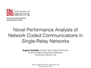 Novel Performance Analysis of  
Network Coded Communications in  
Single-Relay Networks
Evgeny Tsimbalo, Andrea Tassi, Robert Piechocki 
Communications Systems & Networks
University of Bristol, UK
IEEE GLOBECOM 2016, Washington DC
5th December 2016
 
