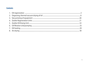 1
Contents
1. Oil regeneration ................................................................................................................................................... 2
2. Degassing, thermal vacuum drying of oil ................................................................................................... 8
3. Vacuumizing of equipment ........................................................................................................................... 20
4. Zeolite Regeneration Units ............................................................................................................................ 21
5. Zeolite Oil Drying Unit ..................................................................................................................................... 22
6. Oil filtration and pumping .............................................................................................................................. 25
7. Oil heating ............................................................................................................................................................ 29
8. Air drying .............................................................................................................................................................. 30
 