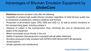 Advantages of Bitumen Emulsion Equipment by
GlobeCore
- GlobeCore bitumen emulsion units offer the following:
- -Capability to produce high quality bitumen emulsion regardless of initial bitumen quality due
to introduction of plasticizers, adhesive additives and thinners
- -Production of all emulsion types: CRS, CMS and CSS-1,2, as well as anionic emulsions of
the corresponding types, including subtype h
- -Absence of cutters in the hydrodynamic mixer minimizes the cost of maintenance and
repairs of the equipment
- -Blend concentrate occurs directly in the unit
- -Safety of operation (the equipment is equipped with all safety interlocks)
- -Emulsion produced is fully compliant with ASTM D 2397-98 and D977-98 standards;
- -Small footprint;
- -Simple operation and maintenance.
-
www.emulsion.globecore.com
 