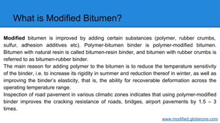 What is Modified Bitumen?
Modified bitumen is improved by adding certain substances (polymer, rubber crumbs,
sulfur, adhesion additives etc). Polymer-bitumen binder is polymer-modified bitumen.
Bitumen with natural resin is called bitumen-resin binder, and bitumen with rubber crumbs is
referred to as bitumen-rubber binder.
The main reason for adding polymer to the bitumen is to reduce the temperature sensitivity
of the binder, i.e. to increase its rigidity in summer and reduction thereof in winter, as well as
improving the binder’s elasticity, that is, the ability for recoverable deformation across the
operating temperature range.
Inspection of road pavement in various climatic zones indicates that using polymer-modified
binder improves the cracking resistance of roads, bridges, airport pavements by 1.5 – 3
times.
www.modified.globecore.com
 