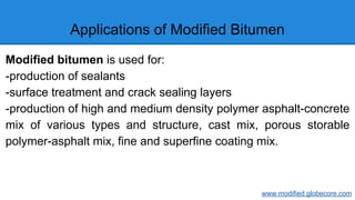 Applications of Modified Bitumen
Modified bitumen is used for:
-production of sealants
-surface treatment and crack sealing layers
-production of high and medium density polymer asphalt-concrete
mix of various types and structure, cast mix, porous storable
polymer-asphalt mix, fine and superfine coating mix.
www.modified.globecore.com
 