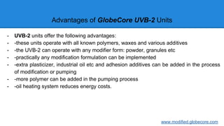 Advantages of GlobeCore UVB-2 Units
- UVB-2 units offer the following advantages:
- -these units operate with all known polymers, waxes and various additives
- -the UVB-2 can operate with any modifier form: powder, granules etc
- -practically any modification formulation can be implemented
- -extra plasticizer, industrial oil etc and adhesion additives can be added in the process
of modification or pumping
- -more polymer can be added in the pumping process
- -oil heating system reduces energy costs.
www.modified.globecore.com
 
