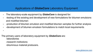 Applications of GlobeCore Laboratory Equipment
- The laboratory-scale equipment by GlobeCore is designed for:
- -testing of the existing and development of new formulations for bitumen emulsions
and modified bitumen
- -production of bitumen emulsion and modified bitumen samples for further analysis
- -development of bitumen emulsion formulations to match local requirements
-
The primary users of laboratory equipment by GlobeCore are:
-laboratories
-research institutions
-bituminous material producers.
www.globecore.com
 