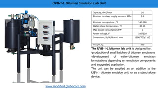 UVB-1-L Bitumen Emulsion Lab Unit
The UVB-1-L bitumen lab unit is designed for:
-production of small batches of bitumen emulsions
-development of water-bitumen emulsion
formulations depending on emuilsion components
and suggested application.
The unit can be supplied as an addition to the
UBV-1 bitumen emulsion unit, or as a stand-alone
device.
www.modified.globecore.com
Capacity, dm3
/hour 20
Bitumen to mixer supply pressure, MPa 1.6
Bitumen temperature , o
C 140-160
Water phase temperature, o
C 40-60
Max power consumption, kW 6
Power voltage, V 380/220
Dimensions, (L/W/H max), mm 1500/700/1350
Weight, kg 200
 