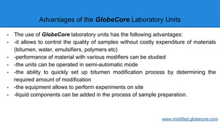 Advantages of the GlobeCore Laboratory Units
- The use of GlobeCore laboratory units has the following advantages:
- -it allows to control the quality of samples without costly expenditure of materials
(bitumen, water, emulsifiers, polymers etc)
- -performance of material with various modifiers can be studied
- -the units can be operated in semi-automatic mode
- -the ability to quickly set up bitumen modification process by determining the
required amount of modification
- -the equipment allows to perform experiments on site
- -liquid components can be added in the process of sample preparation.
www.modified.globecore.com
 