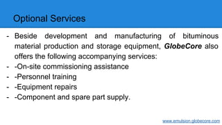 Optional Services
- Beside development and manufacturing of bituminous
material production and storage equipment, GlobeCore also
offers the following accompanying services:
- -On-site commissioning assistance
- -Personnel training
- -Equipment repairs
- -Component and spare part supply.
www.emulsion.globecore.com
 
