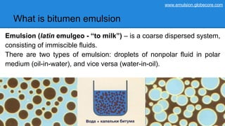What is bitumen emulsion
Emulsion (latin emulgeo - “to milk”) – is a coarse dispersed system,
consisting of immiscible fluids.
There are two types of emulsion: droplets of nonpolar fluid in polar
medium (oil-in-water), and vice versa (water-in-oil).
www.emulsion.globecore.com
 