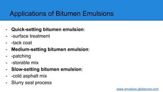 Applications of Bitumen Emulsions
- Quick-setting bitumen emulsion:
- -surface treatment
- -tack coat
- Medium-setting bitumen emulsion:
- -patching
- -storable mix
- Slow-setting bitumen emulsion:
- -cold asphalt mix
- Slurry seal process
www.emulsion.globecore.com
 