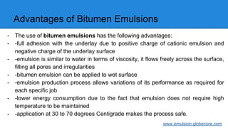 Advantages of Bitumen Emulsions
- The use of bitumen emulsions has the following advantages:
- -full adhesion with the underlay due to positive charge of cationic emulsion and
negative charge of the underlay surface
- -emulsion is similar to water in terms of viscosity, it flows freely across the surface,
filling all pores and irregularities
- -bitumen emulsion can be applied to wet surface
- -emulsion production process allows variations of its performance as required for
each specific job
- -lower energy consumption due to the fact that emulsion does not require high
temperature to be maintained
- -application at 30 to 70 degrees Centigrade makes the process safe.
www.emulsion.globecore.com
 