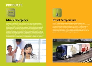 PRODUCTS



GTrack Emergency                                                              GTrack Temperature
In addition to all features of GTrack Vehicle, GTrack Emergency system        GTrack Temperature system has been formed by adding the
offers emergency online vehicle tracking on GlobeFleet Vehicle Tracking       temperature/humidity enhancement to GTrack Fleet system to enable
and Fleet Management System for recovery purpose. GTrack Emergency            to track the temperature/humidity of the vehicle’s cold storage on
system offers information such as the speed, location, engine idling, work    GlobeFleet Vehicle Tracking and Fleet Management System. In
start/stop times, virtual zone entrance/exit times and many other events      addition to all advanced feature supported by GTrack Fleet, GTrack
of the vehicles, provides vehicle based present and historical reports. By
                                                                              Temperature facilitates to track temperature/humidity by the use of
the use of GManager Alarm special software package, GTrack Emergency
enables to set violation thresholds to be popped up on the operation center   special software solution GManager Temperature.
computer screen to facilitate alarm monitoring to take necessary actions as
quick as possible. The systems offers few number of optional enhancements
to elevate benefits of emergency tracking features of GlobeFleet system.
 