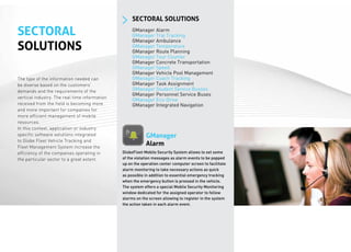 SECTORAL SOLUTIONS

SECTORAL                                            GManager Alarm
                                                    GManager Trip Tracking
                                                    GManager Ambulance
SOLUTIONS                                           GManager Temperature
                                                    GManager Route Planning
                                                    GManager Tour Counter
                                                    GManager Concrete Transportation
                                                    GManager Speed
                                                    GManager Vehicle Pool Management
The type of the information needed can              GManager Coach Tracking
be diverse based on the customers’                  GManager Task Assignment
demands and the requirements of the                 GManager Student Service Busses
                                                    GManager Personnel Service Buses
vertical industry. The real time information
                                                    GManager Eco-Drive
received from the field is becoming more            GManager Integrated Navigation
and more important for companies for
more efficient management of mobile
resources.
In this context, application or industry
specific software solutions integrated                     GManager
to Globe Fleet Vehicle Tracking and
Fleet Management System increase the
                                                           Alarm
efficiency of the companies operating in       GlobeFleet Mobile Security System allows to set some
the particular sector to a great extent.       of the violation messages as alarm events to be popped
                                               up on the operation center computer screen to facilitate
                                               alarm monitoring to take necessary actions as quick
                                               as possible in addition to essential emergency tracking
                                               when the emergency button is pressed in the vehicle.
                                               The system offers a special Mobile Security Monitoring
                                               window dedicated for the assigned operator to follow
                                               alarms on the screen allowing to register in the system
                                               the action taken in each alarm event.
 
