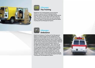 GManager
              Trip Tracking
GlobeFleet Trip Tracking System ensures that the
vehicles are going to visit the loading/unloading
locations which are defined on the digital map during the
trips. This system can also detect and report when the
vehicles stop in the places which are not in the defined
zones. This system is used along with GlobeFleet Mobile
Tracking and Fleet Management System.




              GManager
              Ambulance
GlobeFleet Ambulance Tracking and Task Management
System is a special solution for the management of the
ambulances on the mobile environment by tracking, task
assignment and obtaining relevant reports. System enables
faster and efficient use of the resources by quick registering
the information related with the patients and their relatives/
friends, searching and locating the patient address on
the digital map to help saving lives. Thus, resources can
be used in the most efficient way and the service quality
can be upgraded. Besides, employing optional integrated
navigation device to the system enables navigation to the
patient address and two-way messaging offers written
and registered communication between the center and
ambulances in order to take necessary actions as quick as
possible. This system is used along with GlobeFleet Mobile
Tracking and Fleet Management System.
 
