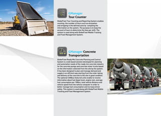 GManager
              Tour Counter
GlobeFleet Tour Counting and Reporting System enables
counting the number of tours such as excavation
and stripping in the defined zone by compiling the
information on the system. The purpose is to keep the
account of tours to determine the fees per shift. The
system is used along with GlobeFleet Mobile Tracking
and Fleet Management System.




              GManager Concrete
              Transportation
GlobeFleet Ready Mix Concrete Planning and Control
System is a web based solution developed for planning
and automation needs of the ready mix concrete industry
for the concrete pumps and concrete mixer trucks based
on the information collected from the site by the system.
It has been designed to plan and manage demand and
supply in an efficient way starting from the order taking
and delivery of the concrete to the site in good condition.
The optional CANbus featured units enable to receive
information about fuel depot level, engine rpm, average
fuel consumption per 100km, total vehicle distance and
vehicle speed from the vehicle computer in order to
better manage fuel consumption and increase driver
safety. This system is used along with GlobeFleet Mobile
Tracking and Fleet Management System.
 