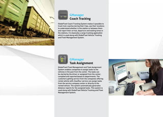 GManager
              Coach Tracking
GlobeFleet Coach Tracking System makes it possible to
track train coaches during their trips, see their locations
to understand whether in the station or between them
and report their arrival, departure and waiting times in
the stations. It is basically a cargo tracking application
which is used along with GlobeFleet Vehicle Tracking
and Fleet Management System.




              GManager
              Task Assignment
GlobeFleet Fleet Management and Task Assignment
System enables companies to assign tasks to the
vehicles in the pool from the center. The tasks can
be started by the driver or assigned from the center,
compiled and reported based on departments. The
customers getting service from the companies offering
rental vehicle with chauffeur service can assign tasks
from the service company center or directly to the
rented vehicle. The system automatically generates
distance reports for the assigned tasks. This system is
used along with GlobeFleet Vehicle Tracking and Fleet
Management System.
 