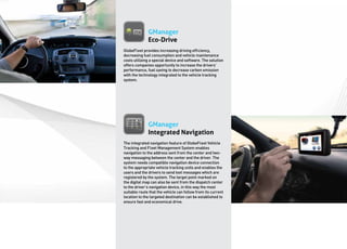 GManager
              Eco-Drive
GlobeFleet provides increasing driving efficiency,
decreasing fuel consumption and vehicle maintenance
costs utilizing a special device and software. The solution
offers companies opportunity to increase the drivers’
performance, fuel saving to decrease carbon emission
with the technology integrated to the vehicle tracking
system.




              GManager
              Integrated Navigation
The integrated navigation feature of GlobeFleet Vehicle
Tracking and Fleet Management System enables
navigation to the address sent from the center and two-
way messaging between the center and the driver. The
system needs compatible navigation device connection
to the appropriate vehicle tracking units and enables the
users and the drivers to send text messages which are
registered by the system. The target point marked on
the digital map can also be sent from the dispatch center
to the driver’s navigation device, in this way the most
suitable route that the vehicle can follow from its current
location to the targeted destination can be established to
ensure fast and economical drive.
 