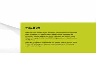 WHO ARE WE?
With its staff having more than 20 years of experience in the field of mobile tracking systems,
Mobiliz carries out its R&D studies in Turkey in Ankara Technology Development Zone
and continues to develop new generation systems. Today Mobiliz, with its service provider
FiloTurk in Turkey is preferred by around 10.000 prestigious customers and used more than
110.000 vehicles.
Mobiliz, with its global brand name GlobeFleet aims to become one of the significant Vehicle
Tracking and Fleet Management System operators in the global market with its leading
mobile tracking technology.
 