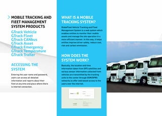 MOBILE TRACKING AND                       WHAT IS A MOBILE
FlEET MANAGEMENT                          TRACKING SYSTEM?
SYSTEM PRODUCTS                           GlobeFleet Vehicle Tracking and Fleet
                                          Management System is a web system which
GTrack Vehicle                            enables entities to monitor their mobile
GTrack Fleet                              assets and manage the site operation in a
GTrack CANbus                             more efficient manner. In this way, it helps

GTrack Asset                              entities improve driver safety, reduce cost,
                                          risk and carbon emmission.
GTrack Emergency
GTrack Temperature
GTrack Trailer                            HOW DOES THE
                                          SYSTEM WORK?
ACCESSING THE                             Basically, the location and time

SYSTEM                                    information taken from GPS satellites and
                                          various sensor information collected from
Entering the user name and password,      vehicles are transmitted by the tracking
users can access all detailed             units to the center through GSM/GPRS
information and reports about their       networks to offer web based access to the
fleet at any time and place where there   users over the internet.
is internet connection.
 