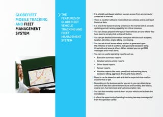 GLOBEFlEET        THE            It is a totally web based solution, you can access from any computer
                                 connected to internet.
MOBILE TRACKING   FEATURES OF    There is no other software involved to track vehicles online and reach
                  GLOBEFlEET     historical data.
AND FlEET         VEHICLE        It is one of the fastest tracking systems on the market with 4 seconds
MANAGEMENT        TRACKING AND   updating period tracking capability for critical missions.
                                 You can always pinpoint where your fleet vehicles are and where they
SYSTEM            FlEET          have been by simply click on the soft button.
                  MANAGEMENT     You can get detailed information from your vehicles such as speed,
                  SYSTEM         location, direction, engine idling, even towing.
                                 You can set virtual fences where an alert is generated upon
                                 the entrance or exit of a vehicle. Set speed and excessive idling
                                 thresholds and several others. When violated you can get SMS
                                 messages and e-mail alerts.
                                 You can run useful operating reports such as:
                                 •	 Executive summary reports
                                 •	 Detailed vehicle activity reports
                                 •	 Driver based reports
                                 •	 Sensor reports
                                 •	 Violation reports like zone, speed limit and working hours, 	 	
                                 	 excessive idling, aggresive driving and many others.
                                 Reports can be viewed on web and also be exported via e-mail on
                                 excel format or pdf.
                                 Depending on the business sector you are in, you can obtain large
                                 amount of data like cabinet temperature and humidity, door status,
                                 engine rpm, fuel tank level and fuel consumption rate.
                                 You can also remotely control doors on your vehicle and activate the
                                 immobilizer.
                                 It offers the opportunity of sending/receiving two-way messages to/
                                 from the operation center.
 