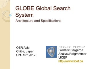 GLOBE Global Search
System
Architecture and Specifications




OER Asia                     ベルジェロン フレデリック

Chiba, Japan                 Frédéric Bergeron
Oct. 15th 2012               Analyst/Programmer
                             LICEF
                             http://www.licef.ca
 