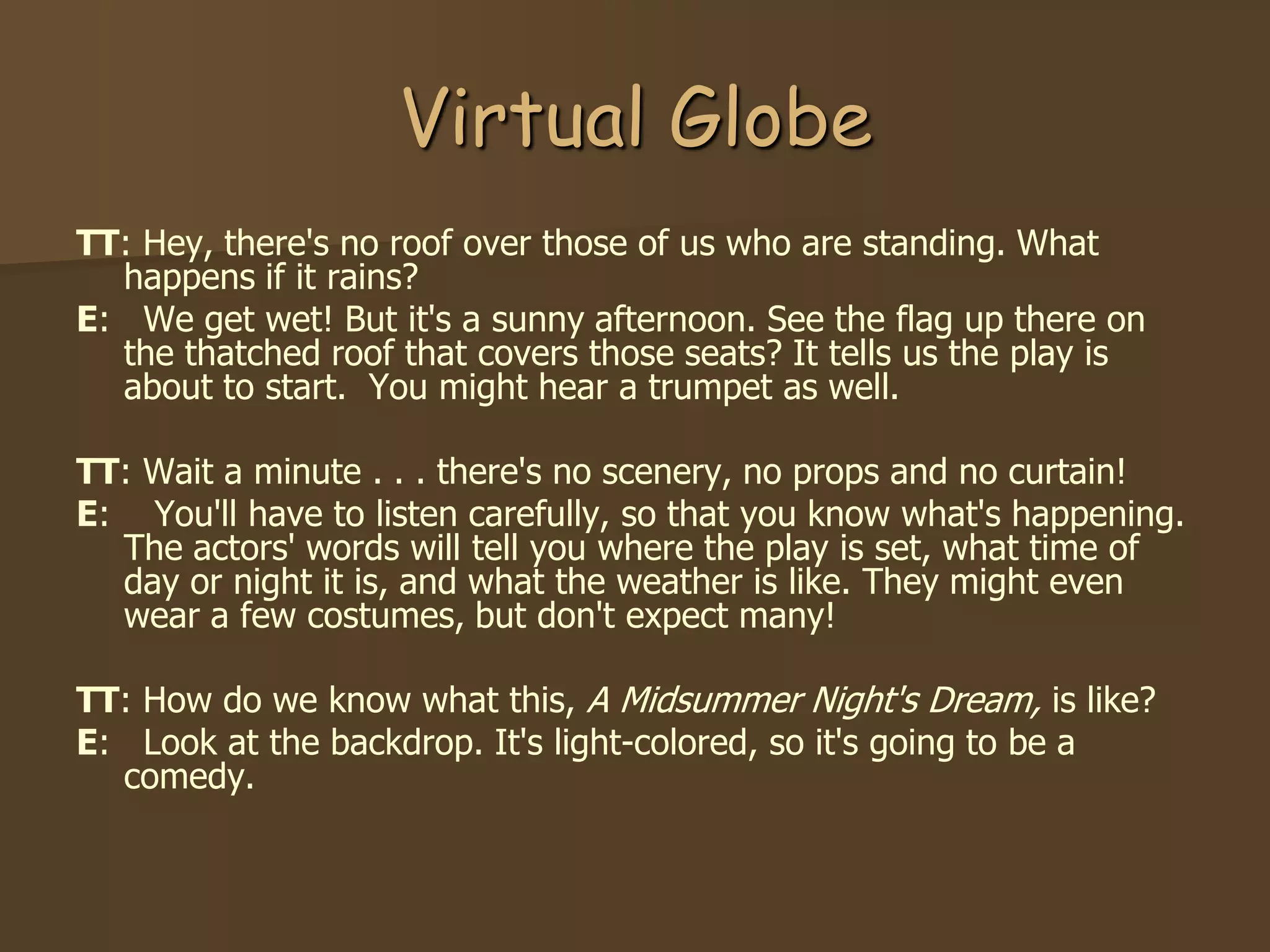 Virtual Globe
TT: Hey, there's no roof over those of us who are standing. What
  happens if it rains?
E: We get wet! But it's a sunny afternoon. See the flag up there on
  the thatched roof that covers those seats? It tells us the play is
  about to start. You might hear a trumpet as well.

TT: Wait a minute . . . there's no scenery, no props and no curtain!
E: You'll have to listen carefully, so that you know what's happening.
  The actors' words will tell you where the play is set, what time of
  day or night it is, and what the weather is like. They might even
  wear a few costumes, but don't expect many!

TT: How do we know what this, A Midsummer Night's Dream, is like?
E: Look at the backdrop. It's light-colored, so it's going to be a
  comedy.
 