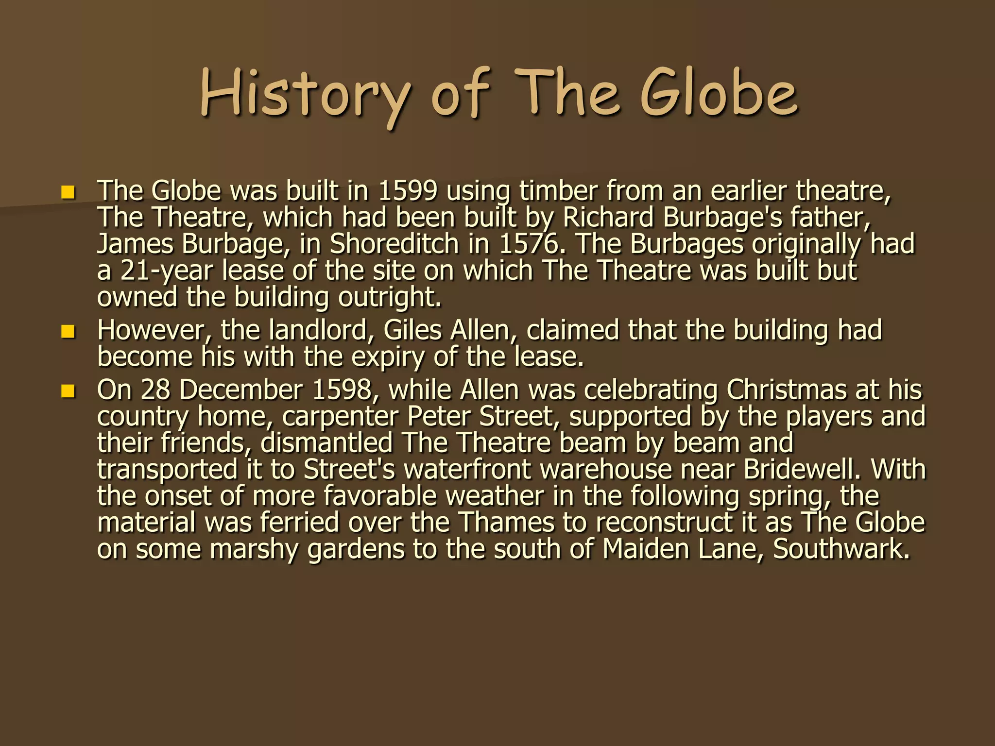 History of The Globe
   The Globe was built in 1599 using timber from an earlier theatre,
    The Theatre, which had been built by Richard Burbage's father,
    James Burbage, in Shoreditch in 1576. The Burbages originally had
    a 21-year lease of the site on which The Theatre was built but
    owned the building outright.
   However, the landlord, Giles Allen, claimed that the building had
    become his with the expiry of the lease.
   On 28 December 1598, while Allen was celebrating Christmas at his
    country home, carpenter Peter Street, supported by the players and
    their friends, dismantled The Theatre beam by beam and
    transported it to Street's waterfront warehouse near Bridewell. With
    the onset of more favorable weather in the following spring, the
    material was ferried over the Thames to reconstruct it as The Globe
    on some marshy gardens to the south of Maiden Lane, Southwark.
 
