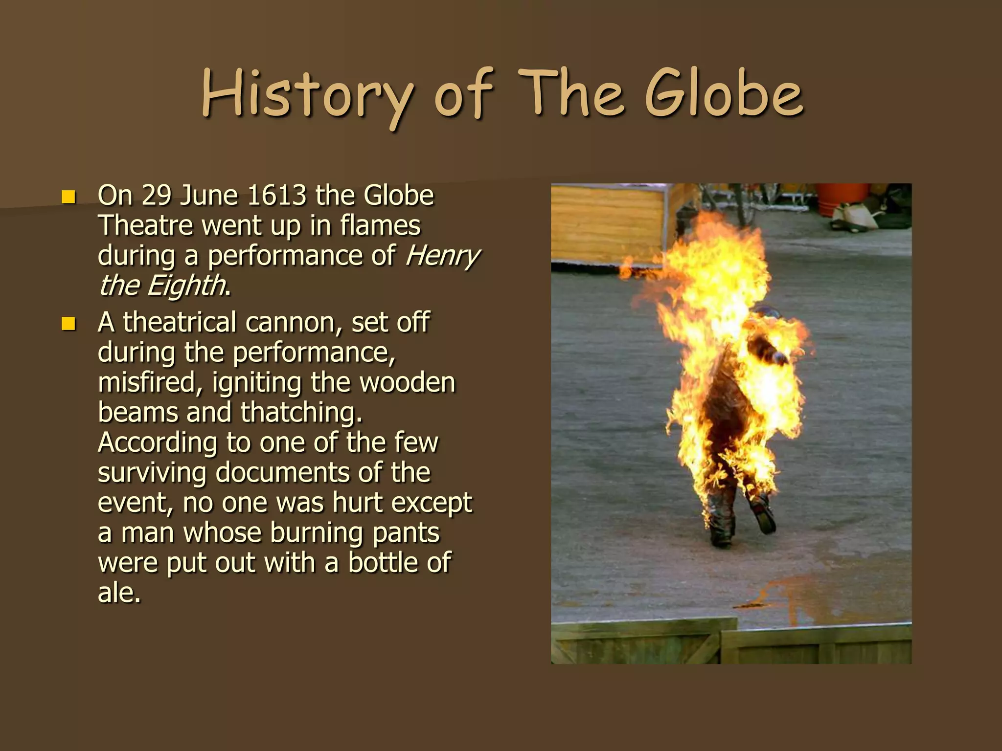 History of The Globe
   On 29 June 1613 the Globe
    Theatre went up in flames
    during a performance of Henry
    the Eighth.
   A theatrical cannon, set off
    during the performance,
    misfired, igniting the wooden
    beams and thatching.
    According to one of the few
    surviving documents of the
    event, no one was hurt except
    a man whose burning pants
    were put out with a bottle of
    ale.
 