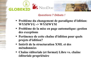 Questions ? Débats ! Problème du changement de paradigme d'édition: WYSIWYG -> WYSIWYM Problème de la mise en page automatique: gestion des exceptions Pertinence de cette chaîne d'édition pour quels projets d'édition? Intérêt de la structuration XML et des métadonnées Chaîne éditoriale (et format) Libre vs. chaîne éditoriale propriétaire 