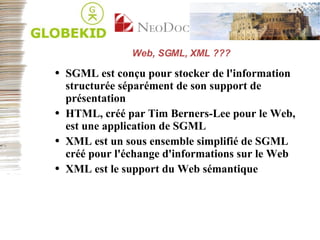 Web, SGML, XML ??? SGML est conçu pour stocker de l'information structurée séparément de son support de présentation HTML, créé par Tim Berners-Lee pour le Web, est une application de SGML XML est un sous ensemble simplifié de SGML créé pour l'échange d'informations sur le Web XML est le support du Web sémantique 
